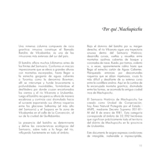 11
Por qué Machupicchu
Una inmensa columna compuesta de roca
granítica intrusiva constituye el llamado
Batolito de Vilcabamba; es una de las
intrusiones más extensas del sur del país.
El batolito aflora muchos kilómetros antes de
los límites del Santuario. Conforma un macizo
impresionante que se eleva a grandes alturas
con montañas escarpadas, hasta llegar a
la estrecha garganta de aguas calientes
o Torontoy como la denomina Bowman;
allí se interrumpe y hunde bruscamente a
profundidades insondables, formándose el
desfiladero por donde cruzan encañonados
los vientos y el río Vilcanota o Urubamba.
Luego el batolito recupera su altura de manera
escabrosa y continúa casi disimulado hacia
el suroeste exponiendo sus últimos roqueríos
entre los glaciares Salkantay (el más alto
del Santuario) y el Saqsara en la zona de
Vilcabamba en el valle de La Convención, al
sur de la ciudad de Quillabamba.
La presencia del batolito es determinante
y define las características ecológicas del
Santuario, sobre todo a lo largo del río,
influyendo fuertemente en todo el ámbito.
Bajo el dominio del batolito por su margen
derecha, el río Vilcanota sigue una trayectoria
sinuosa dentro del Santuario Histórico;
desarrolla curvas, vueltas y revueltas entre
montañas azulinas cubiertas de bosque y
coronadas de nieve. Rueda, por tramos, violento
o, a veces, aparentemente calmo hasta que
llega al estrecho cañón de Aguas Calientes.
Flanqueado entonces por descomunales
roqueríos que se alzan impetuosos, cruza lo
más difícil y desafiante de su extenso curso
entre la cordillera andina. Aquí en la cumbre de
la encarrujada montaña granítica, disimulada
entre las formas, se acomoda la antigua ciudad
inca de Machupicchu.
El Santuario Histórico de Machupicchu fue
creado como Unidad de Conservación;
hoy Área Natural Protegida por el Estado -
ANPE, mediante Decreto Supremo 001-81-
M del 8 de enero de l981. Esta categoría
corresponde al ámbito de 32,592 hectáreas
que significan prácticamente todo el territorio
del distrito de Machupicchu en la -provincia
de Urubamba.
Este documento le asigna expresas condiciones
de intangible, inalienable e imprescriptible,
 