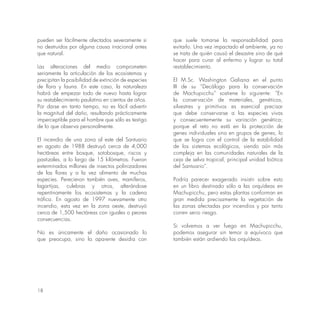 18
pueden ser fácilmente afectados severamente si
no destruidos por alguna causa irracional antes
que natural.
Las alteraciones del medio comprometen
seriamente la articulación de los ecosistemas y
precipitan la posibilidad de extinción de especies
de flora y fauna. En este caso, la naturaleza
habrá de empezar todo de nuevo hasta lograr
su restablecimiento paulatino en cientos de años.
Por darse en tanto tiempo, no es fácil advertir
la magnitud del daño, resultando prácticamente
imperceptible para el hombre que sólo es testigo
de lo que observa personalmente.
El incendio de una zona al este del Santuario
en agosto de 1988 destruyó cerca de 4,000
hectáreas entre bosque, sotobosque, riscos y
pastizales, a lo largo de 15 kilómetros. Fueron
exterminados millones de insectos polinizadores
de las flores y a la vez alimento de muchas
especies. Perecieron también aves, mamíferos,
lagartijas, culebras y otros, alterándose
repentinamente los ecosistemas y la cadena
trófica. En agosto de 1997 nuevamente otro
incendio, esta vez en la zona oeste, destruyó
cerca de 1,500 hectáreas con iguales o peores
consecuencias.
No es únicamente el daño ocasionado lo
que preocupa, sino la aparente desidia con
que suele tomarse la responsabilidad para
evitarlo. Una vez impactado el ambiente, ya no
se trata de quién causó el desastre sino de qué
hacer para curar al enfermo y lograr su total
restablecimiento.
El M.Sc. Washington Galiana en el punto
III de su “Decálogo para la conservación
de Machupicchu” sostiene lo siguiente: “En
la conservación de materiales, genéticos,
silvestres y primitivos es esencial precisar
que debe conservarse a las especies vivas
y consecuentemente su variación genética;
porque el reto no está en la protección de
genes individuales sino en grupos de genes, lo
que se logra con el control de la estabilidad
de los sistemas ecológicos, siendo aún más
compleja en las comunidades naturales de la
ceja de selva tropical, principal unidad biótica
del Santuario”.
Podría parecer exagerado insistir sobre esto
en un libro destinado sólo a las orquídeas en
Machupicchu, pero estas plantas conforman en
gran medida precisamente la vegetación de
las zonas afectadas por incendios y por tanto
corren serio riesgo.
Si volvemos a ver fuego en Machupicchu,
podemos asegurar sin temor a equívoco que
también están ardiendo las orquídeas.
 