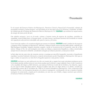 5
En el corazón del Santuario Histórico de Machupicchu, Patrimonio Cultural y Natural de la Humanidad, rodeado de
escarpadas montañas y tupidos bosques, casi disimulados en los vericuetos junto al río Vilcanota o Urubamba, se hallan
las instalaciones de lo Empresa de Generación Eléctrica Machupicchu S.A. que satisface los requerimientos
de energía de buena porte del país.
Este soberbio escenario, único en el mundo, sostiene y fomenta cientos de especies de orquídeas, prendidas en
roquedales, entre el follaje fresco, el bosque tupido, o el suelo humoso; que florean durante el año brindando al visitante
otro espectáculo adicional de incalculable valor para la ciencia y el turismo.
Como forma de contribuir a la corriente ecologista que avanza en el planeta, siente lo satisfacción de auspiciar
y presentar el libro Orquídeas en Machupicchu; delicado y trabajoso estudio acerca de estas bellas plantas, realizado por
Abel Rodríguez Arzubialde, fotógrafo naturalista cusqueño, nacido en la provincia de La Convención; autor de un libro
anterior: Qosqo en Flor, de corte ecologista como todos sus trabajos y exposiciones fotográficos y videos, encaminados
siempre hacia la educación ambiental, considerado ecologista por esfuerzo personal y consecuencia natural.
Le llevó algo más de cuatro años de incesante caminar e investigar por esta difícil topografía, buscando y fotografiando
orquídeas, acumular finalmente información y material suficiente para escribir Orquídeas en Machupicchu; libro que sin
lugar o dudas nos aproxima con texto fácil y fotografía expresiva a este paraíso viviente.
manifiesta con esto publicación tan sólo una muestra de su respeto hacia esta naturaleza prodigiosa que le
ha brindado grandes satisfacciones así como duras pruebas que la alientan o seguir adelante; hace un alto y reverencia
a las orquídeas del mágico y bello Santuario, que ajenas al bullicioso mundo de los hombres y las máquinas, siguen
el curso que la madre naturaleza impone. Alcanza al público esta obra con algún retraso a sus planes, causado por
el lamentable siniestro del 27 de febrero de 1998 en la Central Hidroeléctrica Machupicchu, como consecuencia del
fenómeno El Niño; con el propósito de aportar a la cultura e investigación, contribuyendo a la vez a impulsor el sentido
ecologista, la conservación y respeto por la naturaleza y en este coso, por el bello y mágico escenario que conforma
el Santuario Histórico de Machupicchu.
Presentación
 