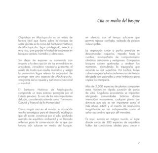 7
Cita en medio del bosque
Orquídeas en Machupicchu es un relato de
lectura fácil que ilustra sobre la riqueza de
estas plantas en la zona del Santuario Histórico
de Machupicchu; lugar privilegiado, selecto y
muy rico, que guarda infinidad de sorpresas en
bosques tupidos, húmedos y silenciosos.
Sin dejar de exponer su contenido con
respeto a la descripción de los entendidos en
orquídeas, considero necesario presentar el
relato de modo que resulte ilustrativo y -valga
la pretensión- logre relevar la necesidad de
proteger este otro aspecto de Machupicchu,
integrante de la riqueza y patrimonio nacional
y mundial.
El Santuario Histórico de Machupicchu
comprende un área extensa protegida por el
Estado peruano. Es uno de los más importantes
del país, considerado además como “Patrimonio
Cultural y Natural de la Humanidad”.
Como ningún otro en el mundo, su ubicación
resulta estratégica para el desarrollo ecológico
que allí existe; constituye por sí solo, profundo
ejemplo de equilibrio ambiental y un llamado
reflexivo para la conservación de lo que por
fortuna aún subsiste en medio del bosque,
en silencio; con el tiempo suficiente que
permite reposar confiado, rodeado de paisaje
indescriptible.
La vegetación crece a porfía prendida en
descomunales roqueríos, trepada hasta la
cumbre, acompañada de comportamiento
climático cambiante y vertiginoso. Compactos
bosques cubren quebradas y verdean las
montañas, disimulando la topografía que
esconde su real superficie. Por trechos, breve
cubierta vegetal sufre las inclemencias del tiempo
abrigada con pajonales y otras herbáceas para
capear la intemperie.
Más de 2,500 especies de plantas comparten
estos hábitats en rápida sucesión de zonas
de vida. Singulares ecosistemas se implantan
abrigando comunidades bióticas donde
interactúan mutuamente, cualquier planta por
diminuta que sea es tan importante como el
más añoso árbol, y el insecto de apariencia
insignificante es tan indispensable como el
señor oso andino que por allí merodea.
Es aquí, sumido en mágico mundo, el lugar
donde cerca de 300 especies de orquídeas
hallan las condiciones ideales para crecer y
 