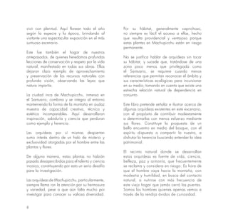 8
vivir con plenitud. Aquí florean todo el año
según la especie y la época, brindando al
visitante una espectacular exposición en el más
suntuoso escenario.
Este fue también el hogar de nuestros
antepasados, de quienes heredamos profundas
lecciones de conservación y respeto por la vida
natural, manifestado en todas sus obras. Ellos
dejaron claro ejemplo de aprovechamiento
y preservación de los recursos naturales con
profunda visión, observando las leyes que
natura impartía.
La ciudad inca de Machupicchu, inmersa en
el Santuario, combina y se integra al entorno
manteniendo la forma de la montaña en audaz
muestra de capacidad creativa, técnica y
estética incomparables. Aquí desarrollaron
inspiración, sabiduría y ciencia que perduran
como ejemplo y herencia.
Las orquídeas por sí mismas despiertan
sumo interés dentro de un halo de misterio y
exclusividad otorgadas por el hombre entre las
plantas y flores.
De alguna manera, estas plantas no habrán
pasado desapercibidas para el talento y ciencia
incaica, constituyendo por esto un serio desafío
para la investigación.
Las orquídeas de Machupicchu, particularmente,
siempre llama ron la atención por su hermosura
y variedad, pese a que aún falta mucho por
investigar para conocer su valiosa diversidad.
Por su hábitat, generalmente caprichoso,
no siempre es fácil el acceso a ellas, hecho
que resulta providencial y ventajoso porque
estas plantas en Machupicchu están en riesgo
permanente.
No se justifica hablar de orquídeas sin tocar
su hábitat, y sucede que, tratándose de una
zona poco menos que privilegiada como
el Santuario, se requiere cuando menos
referencias que permitan reconocer el ámbito y
sus características ecológicas para incursionar
en su medio; tomando en cuenta que existe una
estrecha relación natural de dependencia en
conjunto.
Este libro pretende señalar e ilustrar acerca de
algunas orquídeas existentes en este escenario,
con el propósito de contribuir modestamente
a determinarlas con menos esfuerzo mediante
sus flores. Constituye la propuesta de un
bello encuentro en medio del bosque, con el
espíritu dispuesto a compartir lo nuestro, a
disfrutar la herencia buscando entender la idea
patrimonial.
El recinto natural donde se desarrollan
estas orquídeas es fuente de vida, ciencia,
belleza, paz y armonía, que frecuentemente
se reclama y considera en riesgo. Es hora de
que el hombre vaya hacia la montaña, con
modestia y humildad, en busca del contacto
natural, a nutrirse con más frecuencia de
este viejo hogar que jamás cerró las puertas.
Somos los hombres quienes apenas vemos a
través de la rendija ávidos de curiosidad.
 