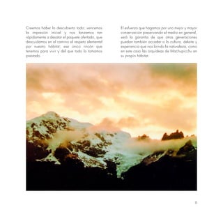 9
Creemos haber lo descubierto todo; vencemos
la impresión inicial y nos lanzamos tan
rápidamente a desatar el paquete ofertado, que
descuidamos en el camino el respeto elemental
por nuestro hábitat; ese único rincón que
tenemos para vivir y del que todo lo tomamos
prestado.
El esfuerzo que hagamos por uno mejor y mayor
conservación preservando el medio en general,
será la garantía de que otras generaciones
puedan también acceder o lo cultura, deleite y
experiencia que nos brindo la naturaleza, como
en este caso las orquídeas de Machupicchu en
su propio hábitat.
 