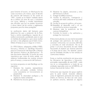 93
para fomentar el turismo, en Machupicchu las
cosas ocurrieron a la inversa, pues el decreto
de creación del Santuario se dio recién en
1981, cuando ya se habían instalado dentro
de su ámbito una serie de usos y costumbres
con vicios, defectos y virtudes espontáneas
que dificultan que hoy se puedan encaminar
y ubicar dentro de las normas y reglamentos
propuestos para las áreas protegidas.
La zonificación dentro del Santuario para
determinar los usos y protección de la flora,
fauna y centros arqueológicos, requiere de un
análisis concienzudo y ponderado, para no caer
en medidas de emergencia, que a veces resultan
ser tanto o más peligrosas que el daño mismo.
Dilatar el tiempo es ya un riesgo en sí mismo.
En 1995 Galiano, adaptando a Miller (1980),
facciona y alcanza un “Decálogo Normativo
para la Conservación del Desarrollo y Manejo
del Santuario Histórico de Machupicchu”. En
este documento desarrolla 10 puntos de suma
importancia que, como él mismo señala, son
objetivos fundamentales de carácter primario
para el manejo y conservación del Santuario.
Los temas propuestos en este Decálogo son los
siguientes:
I. Mantener las muestras representativas
de las principales unidades bióticas
como ecosistemas en funcionamiento en
perpetuidad.
II. Mantener la diversidad ecológica y la
regulación medio ambiental.
III. Mantener los recursos genéticos.
IV. Mantener los objetos, estructuras y sitios
del Patrimonio Cultural.
V. Proteger la belleza escénica.
VI. Facilitar la educación, investigación y
monitoría del medio ambiente en sus áreas
naturales.
VII. Facultar la recreación política y el turismo.
VIII. Respaldar el desarrollo rural y el uso
racional de los terrenos marginales.
IX. Mantener toda la producción de las
cuencas hidrográficas.
X. Controlar la erosión y los sedimentos y
proteger las inversiones.
El documento plantea una vez más la necesidad
de proteger este patrimonio de modo que
converjan instituciones con acciones definidas
y concretas en total articulación. No es el
primer ni el único documento de esta índole
faccionado al respecto por diversas personas
a lo largo de los años. No obstante, parece
que las entidades oficiales no han tomado en
cuenta estos trabajos.
Existe un nivel de coordinación aún tenue entre
los Ministerios de Agricultura y Educación;
principales responsables de este ANPE, -cada
uno en su correspondencia- a través de sus
entidades regionales como son el INRENA y el
Instituto Nacional de Cultura - INC.
Instituciones que requieren de apoyo explícito
para la parte natural, necesitan elaborar
juntas el reglamento pertinente de manejo del
ámbito en términos de flora (en este caso);
en perfecta armonía, debiendo en algunos
 