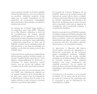 94
casos coordinar también con la Municipalidad
Distrital de Machupicchu; en cuya jurisdicción
se encuentra, realizando proyectos incluso
ediles que no resulten discordantes con los
parámetros de conservación contemplados
para estas áreas o descuidando u omitiendo su
carácter patrimonial.
Se requiere que el Estado haga estudios in
situ específicos para cada ANPE, reflejados
en un Plan Maestro; saliéndose un tanto de
las consideraciones de carácter general
establecidas en los reglamentos. Un manejo
más puntual en base a las propias necesidades,
deslindándose previamente responsabilidades
y atribuciones específicas, en tanto que el
INRENA y el INC son las entidades tutoras de
este patrimonio; y son otras las entidades que
explotan y usufructúan los diversos recursos que
el ANPE oferta.
EsteSantuariotieneunvalorpropioindependiente
del que pudiera significar económicamente; no
es pues “la gallina de los huevos de oro” como
algunos irresponsablemente lo denominan y
consideran. Es nuestro patrimonio, nuestra
historia, muy por encima de cualquier otra
consideración de orden meramente económico.
No debe, por tanto, ser visto únicamente como
otro ANPE más; Machupicchu además por
ser también Patrimonio de la Humanidad; es
en todo caso, nuestra carta de presentación
e identificación histórica ante el mundo y no
puede confiarse su valor intrínseco a vaivenes
políticos o puramente regionalistas.
La Facultad de Ciencias Biológicas de la
UNSAAC debiera ser la entidad asesora del
Santuario en cuanto a flora y fauna, y trabajar
en forma coordinada. Más aún si la universidad
es también dependiente del Ministerio de
Educación; se requiere pues un mayor concurso
de la universidad, sobre todo en aspectos de
investigación, pero coordinando esfuerzos y
compartiendo resultados.
Tanto la universidad como el INRENA requieren
ser subvencionados por el Estado, al margen del
apoyo que estas instituciones pudieran lograr en
base a convenios. Existe una responsabilidad
estatal directa que debe ser asumida y puesta
en práctica, para servir de sustento y garantía
administrativa, y no únicamente normativa.
La destrucción o descuido del entorno
natural puede ocasionar la degradación y
destrucción consecuente de los numerosos
grupos arqueológicos existentes; instalados
allí precisamente por las virtudes naturales
otorgadas por el medio ambiente. Recordemos
la conocida sentencia: “Toda catástrofe
ecológica trae como consecuencia una
catástrofe económica”. No es cuestión de
esperar la destrucción material de los testimonios
arqueológicos para valorizar el daño en mayor
magnitud.
El hombre fue a la montaña y no la montaña
al hombre; así, lo menos que le toca hacer
es conservar y preservar las condiciones que
lo convocaron y que en Machupicchu son
sorprendentes y frágiles.
 