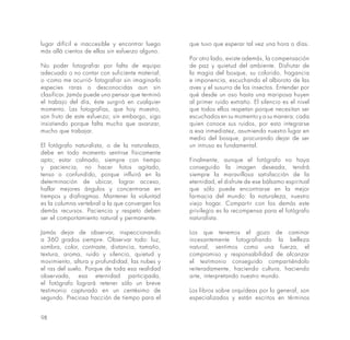 98
lugar difícil e inaccesible y encontrar luego
más allá cientos de ellas sin esfuerzo alguno.
No poder fotografiar por falta de equipo
adecuado o no contar con suficiente material;
o -como me ocurrió- fotografiar sin imaginarlo
especies raras o desconocidas aun sin
clasificar. Jamás puede uno pensar que terminó
el trabajo del día, éste surgirá en cualquier
momento. Las fotografías, que hoy muestro,
son fruto de este esfuerzo; sin embargo, sigo
insistiendo porque falta mucho que avanzar,
mucho que trabajar.
El fotógrafo naturalista, o de la naturaleza,
debe en todo momento sentirse físicamente
apto; estar calmado, siempre con tiempo
y paciencia, no hacer fotos agitado,
tenso o confundido, porque influirá en la
determinación de ubicar, lograr acceso,
hallar mejores ángulos y concentrarse en
tiempos y diafragmas. Mantener la voluntad
es la columna vertebral a la que convergen los
demás recursos. Paciencia y respeto deben
ser el comportamiento natural y permanente.
Jamás dejar de observar, inspeccionando
a 360 grados siempre. Observar todo: luz,
sombra, color, contraste, distancia, tamaño,
textura, aroma, ruido y silencio, quietud y
movimiento, altura y profundidad, las nubes y
el ras del suelo. Porque de toda esa realidad
observada, esa eternidad participada,
el fotógrafo logrará retener sólo un breve
testimonio capturado en un centésimo de
segundo. Preciosa fracción de tiempo para el
que tuvo que esperar tal vez una hora o días.
Por otro lado, existe además, la compensación
de paz y quietud del ambiente. Disfrutar de
la magia del bosque, su colorido, fragancia
e imponencia, escuchando el alboroto de las
aves y el susurro de los insectos. Entender por
qué desde un oso hasta una mariposa huyen
al primer ruido extraño. El silencio es el nivel
que todos ellos respetan porque necesitan ser
escuchados en su momento y a su manera; cada
quien conoce sus ruidos, por esto integrarse
a esa inmediatez, asumiendo nuestro lugar en
medio del bosque, procurando dejar de ser
un intruso es fundamental.
Finalmente, aunque el fotógrafo no haya
conseguido la imagen deseada, tendrá
siempre la maravillosa satisfacción de la
eternidad, el disfrute de ese bálsamo espiritual
que sólo puede encontrarse en la mejor
farmacia del mundo: la naturaleza, nuestro
viejo hogar. Compartir con los demás este
privilegio es la recompensa para el fotógrafo
naturalista.
Los que tenemos el gozo de caminar
incesantemente fotografiando la belleza
natural, sentimos como una fuerza, el
compromiso y responsabilidad de alcanzar
el testimonio conseguido compartiéndolo
reiteradamente, haciendo cultura, haciendo
arte, interpretando nuestro mundo.
Los libros sobre orquídeas por lo general, son
especializados y están escritos en términos
 