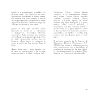 99
científicos, mayormente poco accesibles para
el lector común. Esto condicionó una mejor
aproximación dificultando mi natural interés,
tuve entonces que asumir además el reto de
escribir para personas que igual que yo andan
seguramente buscando información algo más
asequible en un tema de tanto interés.
Escribir un libro sobre orquídeas resulta
fascinante en cuanto se va rebuscando
y descubriendo innumerables elementos
convocantes. Pude contactar con personas
entendidas, profesionales y amigos desprovistos
de algún comprensible egoísmo que me
brindaron valioso apoyo; me asignaron su
interés y aporte que hoy permiten llegar al
lector.
Quiero desde aquí y ahora expresar muy
de veras mi agradecimiento a los docentes
universitarios de la UNSAAC, biólogos, M.Sc.
Washington Galiana, profesor Alfredo
Tupayachi; a los investigadores biólogos
Percy Núñez, Gustavo Solazar, Benjamín
Callantes, Antonieta Recharte, Danitza
Moscoso y Ciprián Aguirre, Dr. Isaiah
Rolando, Arq. Pável Rodríguez, y al pintor
Manuel Gibaja. Personas acuciosas, y
conocedoras que han realizado críticas y
aportes tanto en la parte botánica cuanto
en la mejor forma de expresarlo, diseñar y
presentarlo; y así también a muchas otras
personas que contribuyeron para su mejor
logro.
El generoso auspicio de la Empresa de
Generación Eléctrica Machupicchu S.A.
EGEMSA hizo posible la publicación de esta
obra, contribuyendo con su sensibilidad al
propósito de conservación de este hábitat.
La calidad ejecutiva de los Ingenieros Édgar
Venero y Luis Covarrubias fue invalorable.
 
