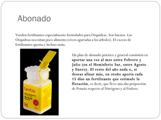 Abonado Venden fertilizantes especialmente formulados para Orquídeas. Son buenos. Las Orquídeas necesitan poco alimento (viven agarradas a los árboles). El exceso de fertilizantes quema e incluso mata.  Un plan de abonado práctico y general consistiría en  aportar una vez al mes entre Febrero y Julio (en el Hemisferio Sur, entre Agosto y Enero). El resto del año nada o, si deseas afinar más, en otoño aporta cada 15 días un fertilizante que estimule la floración , es decir, que lleve una alta proporción de Potasio respecto al Nitrógeno y al Fósforo. 