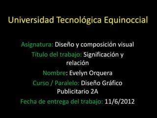 Universidad Tecnológica Equinoccial

   Asignatura: Diseño y composición visual
       Título del trabajo: Significación y
                     relación
           Nombre: Evelyn Orquera
       Curso / Paralelo: Diseño Gráfico
                Publicitario 2A
   Fecha de entrega del trabajo: 11/6/2012
 