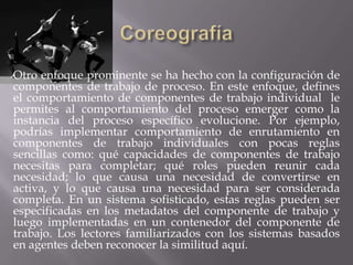 Otro enfoque prominente se ha hecho con la configuración de
componentes de trabajo de proceso. En este enfoque, defines
el comportamiento de componentes de trabajo individual le
permites al comportamiento del proceso emerger como la
instancia del proceso específico evolucione. Por ejemplo,
podrías implementar comportamiento de enrutamiento en
componentes de trabajo individuales con pocas reglas
sencillas como: qué capacidades de componentes de trabajo
necesitas para completar; qué roles pueden reunir cada
necesidad; lo que causa una necesidad de convertirse en
activa, y lo que causa una necesidad para ser considerada
completa. En un sistema sofisticado, estas reglas pueden ser
especificadas en los metadatos del componente de trabajo y
luego implementadas en un contenedor del componente de
trabajo. Los lectores familiarizados con los sistemas basados
en agentes deben reconocer la similitud aquí.
 