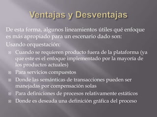 De esta forma, algunos lineamientos útiles qué enfoque
es más apropiado para un escenario dado son:
Usando orquestación:
   Cuando se requieren producto fuera de la plataforma (ya
    que este es el enfoque implementado por la mayoría de
    los productos actuales)
   Para servicios compuestos
   Donde las semánticas de transacciones pueden ser
    manejadas por compensación solas
   Para definiciones de procesos relativamente estáticos
   Donde es deseada una definición gráfica del proceso
 