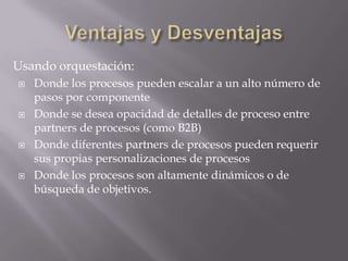 Usando orquestación:
   Donde los procesos pueden escalar a un alto número de
    pasos por componente
   Donde se desea opacidad de detalles de proceso entre
    partners de procesos (como B2B)
   Donde diferentes partners de procesos pueden requerir
    sus propias personalizaciones de procesos
   Donde los procesos son altamente dinámicos o de
    búsqueda de objetivos.
 