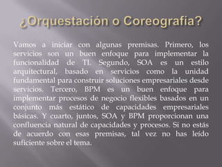 Vamos a iniciar con algunas premisas. Primero, los
servicios son un buen enfoque para implementar la
funcionalidad de TI. Segundo, SOA es un estilo
arquitectural, basado en servicios como la unidad
fundamental para construir soluciones empresariales desde
servicios. Tercero, BPM es un buen enfoque para
implementar procesos de negocio flexibles basados en un
conjunto más estático de capacidades empresariales
básicas. Y cuarto, juntos, SOA y BPM proporcionan una
confluencia natural de capacidades y procesos. Si no estás
de acuerdo con esas premisas, tal vez no has leído
suficiente sobre el tema.
 