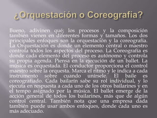 Bueno, adivinen qué; los procesos y la composición
también vienen en diferentes formas y tamaños. Los dos
principales enfoques son la orquestación y la coreografía.
La Orquestación es donde un elemento central o maestro
controla todos los aspectos del proceso. La Coreografía es
donde cada elemento del proceso es autónomo y controla
su propia agenda. Piensa en la ejecución de un ballet. La
música es orquestada. El conductor proporciona el control
maestro sobre la orquesta. Marca el ritmo y le indica a cada
instrumento sobre cuando unírsele. El baile es
coreografiado. Cada bailarín sabe su rol individual, y lo
ejecuta en respuesta a cada uno de los otros bailarines y en
el tempo asignado por la música. El ballet emerge de la
acción general de todos los bailarines, más que de algún
control central. También nota que una empresa dada
también puede usar ambos enfoques, donde cada uno es
más adecuado.
 