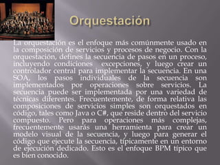 La orquestación es el enfoque más comúnmente usado en
la composición de servicios y procesos de negocio. Con la
orquestación, defines la secuencia de pasos en un proceso,
incluyendo condiciones excepciones, y luego crear un
controlador central para implementar la secuencia. En una
SOA, los pasos individuales de la secuencia son
implementados por operaciones sobre servicios. La
secuencia puede ser implementada por una variedad de
técnicas diferentes. Frecuentemente, de forma relativa las
composiciones de servicios simples son orquestados en
código, tales como Java o C#, que reside dentro del servicio
compuesto. Pero para operaciones más complejas,
frecuentemente usarás una herramienta para crear un
modelo visual de la secuencia, y luego para generar el
código que ejecute la secuencia, típicamente en un entorno
de ejecución dedicado. Esto es el enfoque BPM típico que
es bien conocido.
 