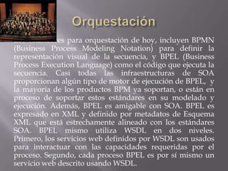 Los estándares para orquestación de hoy, incluyen BPMN
(Business Process Modeling Notation) para definir la
representación visual de la secuencia, y BPEL (Business
Process Execution Language) como el código que ejecuta la
secuencia. Casi todas las infraestructuras de SOA
proporcionan algún tipo de motor de ejecución de BPEL, y
la mayoría de los productos BPM ya soportan, o están en
proceso de soportar estos estándares en su modelado y
ejecución. Además, BPEL es amigable con SOA. BPEL es
expresado en XML y definido por metadatos de Esquema
XML que está estrechamente alineado con los estándares
SOA. BPEL mismo utiliza WSDL en dos niveles.
Primero, los servicios web definidos por WSDL son usados
para interactuar con las capacidades requeridas por el
proceso. Segundo, cada proceso BPEL es por sí mismo un
servicio web descrito usando WSDL.
 