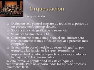 En resumen, la orquestación:

   Define un solo control maestro de todos los aspectos de
    un proceso (enfoque top-down).
  Soporta una vista gráfica de la secuencia.
  Se mapea fácilmente a SOA.
  Generalmente es más simple con el cual iniciar; pero
    frecuentemente es más difícil de escalar a procesos más
    complejos.
  Es manejado por el modelo de secuencia gráfica, por
    ejemplo, a las funciones le siguen formularios.
  Representa el estado de la práctica, y es soportado por
    la mayoría de las herramientas.
De esta forma, la popularidad de este enfoque es
comprensible. Pero no soporta todos los tipos de procesos
igualmente bien.
 
