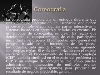 La coreografía proporciona un enfoque diferente que
está obteniendo aceptación en escenarios que tienen
procesos complejos con algunas partes interactivas y
sistemas basados en agentes y basados en eventos. En
un enfoque de coreografía, se crean las reglas que
determinan el comportamiento de cada participante
individual en el proceso. El comportamiento general del
proceso basado en la interacción de las piezas
individuales, cada una de forma autónoma siguiendo
sus propias reglas. Si estás familiarizado con el trabajo
en curso con el Procesamiento de Eventos Complejos
(CEP), verás la similitud en el espacio del problema de
CEP y un enfoque de coreografía, p.e. como puedes
administrar la interacción de múltiples eventos
independientes (o participantes) para producir un
resultado de negocio predecible, general.
 