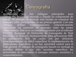Actualmente       hay    dos    enfoques      principales  para
coreografía, basado en mensaje, y basado en componente de
trabajo. El enfoque de mensaje está basado en examinar los
mensajes entre participantes en un proceso general. Con este
enfoque,     defines     comportamientos        exhaustivamente
capturando los contratos de mensajes entre las partes
colaboradoras. Este es el mecanismo soportado por el estándar
WS-CDL (Lenguaje de Definición de Coreografía de Web
Services) y es utilizado frecuentemente para aplicaciones B2B.
En aplicaciones B2B, las cuales son por definición
crosempresariales, es difícil especificar la implementación de
participantes específicos, y no hay autoridad central para el
flujo general. El enfoque de coreografía basado en mensaje es
atractivo debido a que sólo necesitas especificar las
definiciones de intercambio d mensajes (sintaxis, semántica y
comportamiento).
 