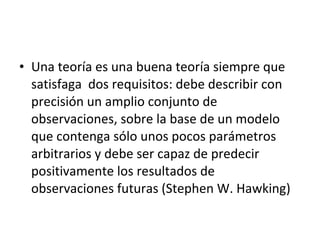 • Una teoría es una buena teoría siempre que
satisfaga dos requisitos: debe describir con
precisión un amplio conjunto de
observaciones, sobre la base de un modelo
que contenga sólo unos pocos parámetros
arbitrarios y debe ser capaz de predecir
positivamente los resultados de
observaciones futuras (Stephen W. Hawking)
 