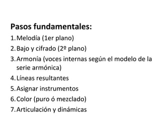 Pasos fundamentales:
1.Melodía (1er plano)
2.Bajo y cifrado (2º plano)
3.Armonía (voces internas según el modelo de la
serie armónica)
4.Líneas resultantes
5.Asignar instrumentos
6.Color (puro ó mezclado)
7.Articulación y dinámicas
 