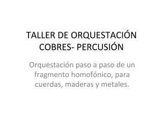 TALLER DE ORQUESTACIÓN
COBRES- PERCUSIÓN
Orquestación paso a paso de un
fragmento homofónico, para
cuerdas, maderas y metales.
 