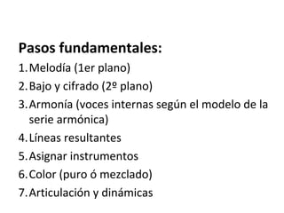 Pasos fundamentales:
1.Melodía (1er plano)
2.Bajo y cifrado (2º plano)
3.Armonía (voces internas según el modelo de la
serie armónica)
4.Líneas resultantes
5.Asignar instrumentos
6.Color (puro ó mezclado)
7.Articulación y dinámicas
 