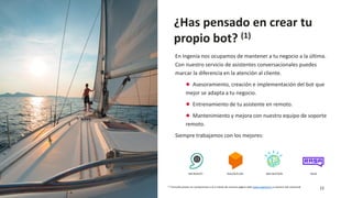 11
¿Has pensado en crear tu
propio bot? (1)
IBM WATSONDIALOGFLOWMICROSOFT RASA
En Ingenia nos ocupamos de mantener a tu negocio a la última.
Con nuestro servicio de asistentes conversacionales puedes
marcar la diferencia en la atención al cliente.
● Asesoramiento, creación e implementación del bot que
mejor se adapta a tu negocio.
● Entrenamiento de tu asistente en remoto.
● Mantenimiento y mejora con nuestro equipo de soporte
remoto.
Siempre trabajamos con los mejores:
(1) Consulta precio sin compromiso a tu a través de nuestra pagina web www.ingenia.es o nuestra red comercial
 