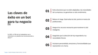 Las claves de
éxito en un bot
para tu negocio
(1)
(1) Gartner – Chatbots Will Appeal to Modern Workers | Julio 2019
Evita soluciones que no están adaptadas a las necesidades
de tu empresa y no garantizan un alto rendimiento.01
Reduce el riesgo. Externaliza los bot, ponte en manos de
profesionales..02
Asegura los recursos necesarios para mantener tu bot
inteligente.03
Asegúrate que la selección de hoy responderá a tus
necesidades futuras04
Incorpora personalidad, emociones y funcionalidades que
representen a tu marca.05
3
En 2022, el 70% de los trabajadores van a
interactuar con plataformas conversacionales a
diario (1)
 