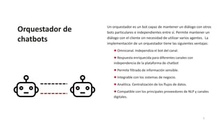Orquestador de
chatbots
Un orquestador es un bot capaz de mantener un diálogo con otros
bots particulares e independientes entre sí. Permite mantener un
diálogo con el cliente sin necesidad de utilizar varios agentes. La
implementación de un orquestador tiene las siguientes ventajas:
● Omnicanal. Independiza el bot del canal.
● Respuesta enriquecida para diferentes canales con
independencia de la plataforma de chatbot
● Permite filtrado de información sensible.
● Integrable con los sistemas de negocio.
● Analítica. Centralización de los flujos de datos.
● Compatible con los principales proveedores de NLP y canales
digitales.
5
 