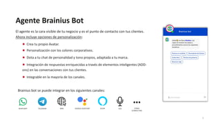 Agente Brainius Bot
El agente es la cara visible de tu negocio y es el punto de contacto con tus clientes.
Ahora incluye opciones de personalización:
● Crea tu propio Avatar.
● Personalización con los colores corporativos.
● Dota a tu chat de personalidad y tono propios, adaptada a tu marca.
● Integración de respuestas enriquecidas a través de elementos inteligentes (ADD-
ons) en las conversaciones con tus clientes.
● Integrable en la mayoría de los canales.
WHATSAPP TELEGRAM WEB GOOGLE ASSISTANT ALEXA VOZ
Brainius bot se puede integrar en los siguientes canales:
OTROS
(CONSULTAR)
7
 