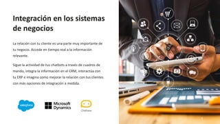 La relación con tu cliente es una parte muy importante de
tu negocio. Accede en tiempo real a la información
relevante.
Sigue la actividad de tus chatbots a través de cuadros de
mando, integra la información en el CRM, interactúa con
tu ERP e imagina como mejorar la relación con tus clientes
con más opciones de integración a medida.
Integración en los sistemas
de negocios
9
 