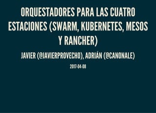 ORQUESTADORES PARA LAS CUATRO
ESTACIONES (SWARM, KUBERNETES, MESOS
Y RANCHER)
JAVIER (@JAVIERPROVECHO), ADRIÁN (@CANONALE)
2017-04-08
 