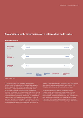 La informática en la nube comparte determinadas
características con el alojamiento web y la externalización
desde el punto de vista de los encargados de la toma de
decisiones. Los tres modelos implican en cierto grado
de uso de recursos deTI compartidos de proveedores
externos. En realidad, los límites entre el alojamiento web, la
externalización y la informática en la nube son a menudo casi
imperceptibles o coincidentes. A menudo, los proveedores
presentan sus soluciones de alojamiento web a través de
una nube “privada” mientras que la informática en la nube
puede percibirse como una forma radical de externalización.
Si bien la externalización implica desplazar recursos deTI
internos a una parte externa, la informática en la nube implica
la eliminación gradual de los recursos deTI internos y la
utilización de los recursos del proveedor en su lugar.
La deﬁnición especíﬁca de estos modelos no resulta
importante siempre y cuando se puedan determinar los
siguientes aspectos de negocio de forma adecuada: la
exclusividad de la prestación de servicios deTI, la asignación
de la gestión de recursos deTI y la propiedad del software
y hardware. La medida en que se adopten estos aspectos
determinará los potenciales beneﬁcios y riesgos del sistema.
Prestación del
servicio
Dedicada Compartida
IT On-premise Centro
de servicios
compartidos
Alojamiento
web
Externalización Informática en
la nube
Gestión de
recursos de TI
ExternaInterna
Propiedad de
los activos
ProveedorCliente
Alojamiento web, externalización e informática en la nube
Aspectos de negocio
Orquestando el nuevo paradigma | 17
Fuente: KPMG, 2011
 