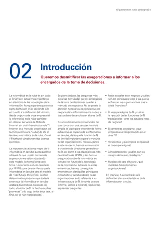Orquestando el nuevo paradigma | 5
La informática en la nube es sin duda
el fenómeno actual más importante
en el ámbito de las tecnologías de la
información. Aunque parece que existe
cierta confusión en el sector de laTI
en cuanto a la deﬁnición del término,
desde un punto de vista empresarial
la informática en la nube consiste
en obtener servicios deTI desde
Internet sin una infraestructura deTI.
Internet es a menudo descrita por los
técnicos como una “nube”, de ahí el
término informática en la nube. Gmail
y Facebook constituyen dos buenos
ejemplos.
La importancia cada vez mayor de la
informática en la nube queda patente
a través de que un alto número de
organizaciones están adoptando
este modelo de forma lenta pero
ﬁrme. Un reciente estudio realizado
por KPMG pone de maniﬁesto que la
informática en la nube será el modelo
deTI del futuro. Por contra, existen
determinadas personas que todavía
creen que la informática en la nube
acabará diluyéndose. Después de
todo, el sector deTI ha hecho muchas
“promesas” a lo largo de los años que, al
ﬁnal, no se han materializado.
En pleno debate, las preguntas más
incisivas formuladas por los encargados
de la toma de decisiones quedan a
menudo sin respuesta. No se presta la
atención necesaria a la perspectiva de
negocio de la informática en la nube y a
los posibles desarrollos en el área deTI.
Estamos totalmente convencidos de
que contar con una perspectiva más
amplia es clave para entender de forma
exhaustiva el impacto de la informática
en la nube, dado que la función deTI
es de vital importancia para la mayoría
de las organizaciones. Para ayudarles
a este respecto, hemos entrevistado
a una serie de directores generales y
deTI, así como a los especialistas más
destacados de KPMG, y les hemos
preguntado sobre la informática en
la nube y el futuro de la tecnología
de la información. A través de estas
entrevistas, hemos conseguido
entender con claridad las principales
diﬁcultades y oportunidades de las
organizaciones en lo referente a su
infraestructura deTI. A través de este
informe, vamos a tratar de resolver las
siguientes preguntas:
• Retos actuales en el negocio: ¿cuáles
son los principales retos a los que se
enfrentan las organizaciones tras la
crisis ﬁnanciera?
• El viejo paradigma deTI: ¿cuál es
la reacción de las funciones deTI
“tradicionales” ante los actuales retos
de negocio?
• El cambio de paradigma: ¿qué
progresos se han producido en el
áreaTI?
• Perspectiva: ¿qué implica en realidad
el nuevo paradigma?
• Consideraciones: ¿cuáles son los
riesgos del nuevo paradigma?
• Medidas de cara al futuro: ¿qué
medidas deben tomar las
organizaciones?
En el Anexo A encontrarán una
deﬁnición y las características de la
informática en la nube.
Introducción
Queremos desmitiﬁcar las exageraciones e informar a los
encargados de la toma de decisiones.
02
 