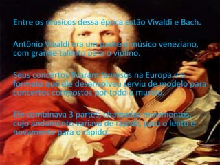 Entre os músicos dessa época estão Vivaldi e Bach.
Antônio Vivaldi era um padre e músico veneziano,
com grande talento para o violino.
Seus concertos ficaram famosos na Europa e o
formato que ele desenvolveu serviu de modelo para
concertos compostos por todo o mundo.
Ele combinava 3 partes, chamadas movimentos,
cujo andamento variava de rápido, para o lento e
novamente para o rápido.
 