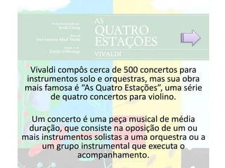 Vivaldi compôs cerca de 500 concertos para
instrumentos solo e orquestras, mas sua obra
mais famosa é “As Quatro Estações”, uma série
de quatro concertos para violino.
Um concerto é uma peça musical de média
duração, que consiste na oposição de um ou
mais instrumentos solistas a uma orquestra ou a
um grupo instrumental que executa o
acompanhamento.
 