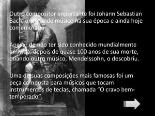 Outro compositor importante foi Johann Sebastian
Bach, um grande músico na sua época e ainda hoje
comemorado.
Apesar de não ter sido conhecido mundialmente
em vida, depois de quase 100 anos de sua morte,
quando outro músico, Mendelssohn, o descobriu.
Uma de suas composições mais famosas foi um
peça composta para músicos que tocam
instrumentos de teclas, chamada “O cravo bem-
temperado”.
 
