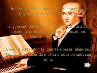 Um dos grandes compositores dessa época é
Haydn, que viveu de 1732 a 1809.
Fanz Joseph Haydn foi um compositor austríaco,
excelente professor, que teve como alunos
Mozart e Beethoven.
Compôs 104 sinfonias, óperas e peças religiosas,
lançando as bases da música produzida após sua
obra.
 