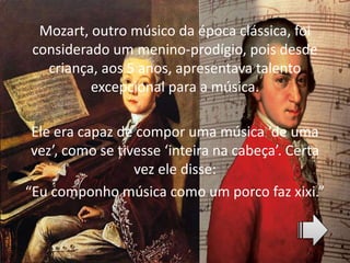 Mozart, outro músico da época clássica, foi
considerado um menino-prodígio, pois desde
criança, aos 5 anos, apresentava talento
excepcional para a música.
Ele era capaz de compor uma música ‘de uma
vez’, como se tivesse ‘inteira na cabeça’. Certa
vez ele disse:
“Eu componho música como um porco faz xixi.”
 