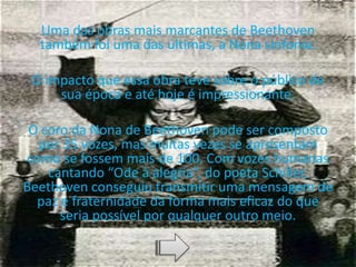 Uma das obras mais marcantes de Beethoven
também foi uma das últimas, a Nona sinfonia.
O impacto que essa obra teve sobre o público de
sua época e até hoje é impressionante.
O coro da Nona de Beethoven pode ser composto
por 35 vozes, mas muitas vezes se apresentam
como se fossem mais de 100. Com vozes humanas
cantando “Ode à alegria”, do poeta Schiller,
Beethoven conseguiu transmitir uma mensagem de
paz e fraternidade da forma mais eficaz do que
seria possível por qualquer outro meio.
 