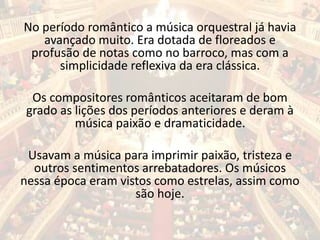 No período romântico a música orquestral já havia
avançado muito. Era dotada de floreados e
profusão de notas como no barroco, mas com a
simplicidade reflexiva da era clássica.
Os compositores românticos aceitaram de bom
grado as lições dos períodos anteriores e deram à
música paixão e dramaticidade.
Usavam a música para imprimir paixão, tristeza e
outros sentimentos arrebatadores. Os músicos
nessa época eram vistos como estrelas, assim como
são hoje.
 