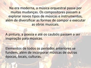 Na era moderna, a música orquestral passa por
muitas mudanças. Os compositores passam a
explorar novos tipos de músicas e instrumentos,
além de diversificar as formas de compor e executar
as obras musicais.
A pintura, a poesia e até os caubóis passam a ser
inspiração para músicas.
Elementos de todos os períodos anteriores se
fundem, além de incorporar músicas de outras
épocas, locais, culturas.
 