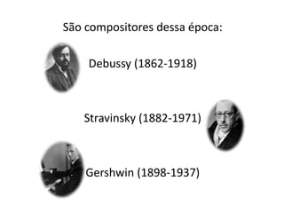 São compositores dessa época:
Debussy (1862-1918)
Stravinsky (1882-1971)
Gershwin (1898-1937)
 