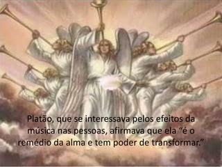 Platão, que se interessava pelos efeitos da
música nas pessoas, afirmava que ela “é o
remédio da alma e tem poder de transformar.”
 