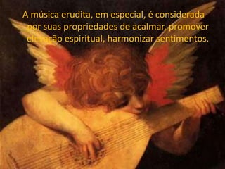 A música erudita, em especial, é considerada
por suas propriedades de acalmar, promover
elevação espiritual, harmonizar sentimentos.
 