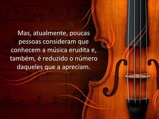 Mas, atualmente, poucas
pessoas consideram que
conhecem a música erudita e,
também, é reduzido o número
daqueles que a apreciam.
 