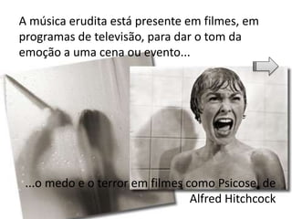 A música erudita está presente em filmes, em
programas de televisão, para dar o tom da
emoção a uma cena ou evento...
...o medo e o terror em filmes como Psicose, de
Alfred Hitchcock
 