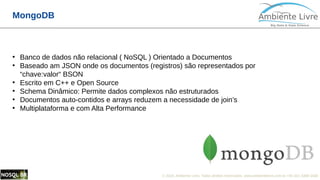 © 2018, Ambiente Livre. Todos direitos reservados. www.ambientelivre.com.br +55 (41) 3308-34383
MongoDB
●
Banco de dados não relacional ( NoSQL ) Orientado a Documentos
●
Baseado am JSON onde os documentos (registros) são representados por
“chave:valor“ BSON
●
Escrito em C++ e Open Source
●
Schema Dinâmico: Permite dados complexos não estruturados
●
Documentos auto-contidos e arrays reduzem a necessidade de join’s
●
Multiplataforma e com Alta Performance
 