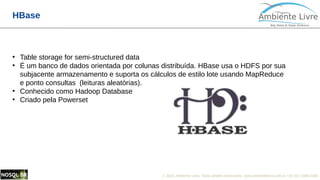 © 2018, Ambiente Livre. Todos direitos reservados. www.ambientelivre.com.br +55 (41) 3308-34384
HBase
●
Table storage for semi-structured data
●
É um banco de dados orientada por colunas distribuída. HBase usa o HDFS por sua
subjacente armazenamento e suporta os cálculos de estilo lote usando MapReduce
e ponto consultas (leituras aleatórias).
●
Conhecido como Hadoop Database
●
Criado pela Powerset
 