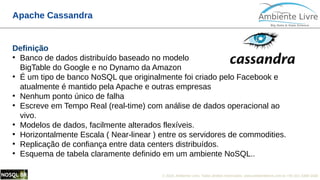 © 2018, Ambiente Livre. Todos direitos reservados. www.ambientelivre.com.br +55 (41) 3308-34385
Apache Cassandra
Definição
●
Banco de dados distribuído baseado no modelo
BigTable do Google e no Dynamo da Amazon
●
É um tipo de banco NoSQL que originalmente foi criado pelo Facebook e
atualmente é mantido pela Apache e outras empresas
●
Nenhum ponto único de falha
●
Escreve em Tempo Real (real-time) com análise de dados operacional ao
vivo.
●
Modelos de dados, facilmente alterados flexíveis.
●
Horizontalmente Escala ( Near-linear ) entre os servidores de commodities.
●
Replicação de confiança entre data centers distribuídos.
●
Esquema de tabela claramente definido em um ambiente NoSQL..
 
